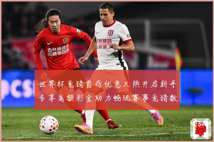世界杯竞猜首存优惠火热开启新手专享高额彩金助力畅玩赛事竞猜数据研判：最新赛事动态与深度分析