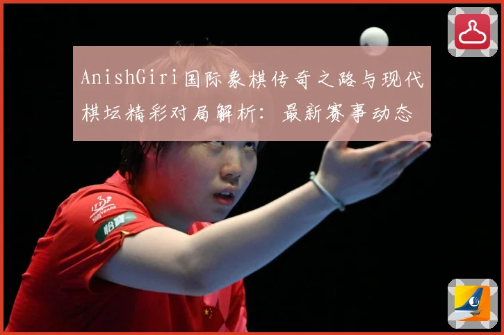 AnishGiri国际象棋传奇之路与现代棋坛精彩对局解析：最新赛事动态与深度分析