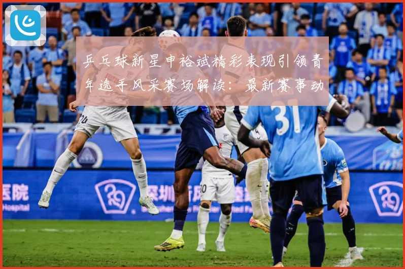 乒乓球新星申裕斌精彩表现引领青年选手风采赛场解读：最新赛事动态与深度分析