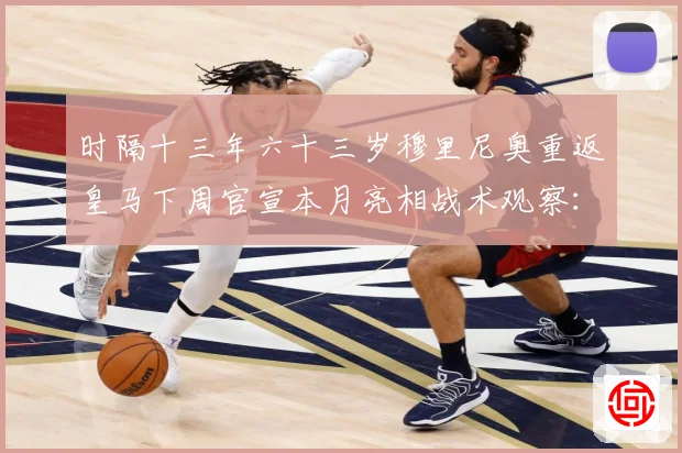 时隔十三年六十三岁穆里尼奥重返皇马下周官宣本月亮相战术观察：最新赛事动态与深度分析