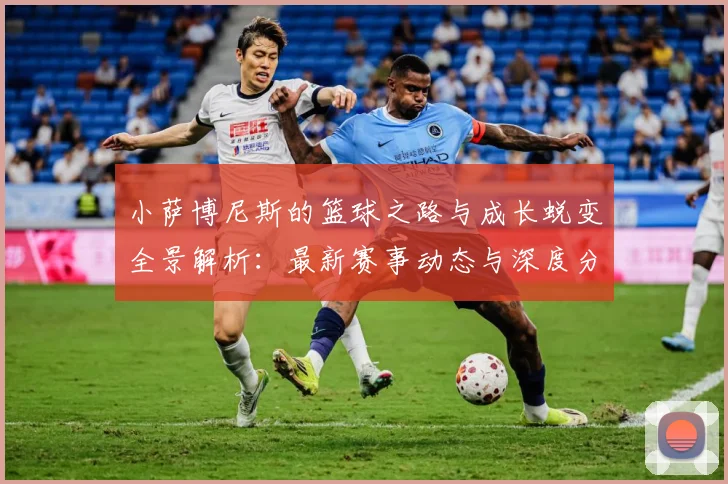 小萨博尼斯的篮球之路与成长蜕变全景解析：最新赛事动态与深度分析