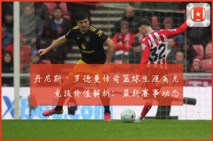 丹尼斯·罗德曼传奇篮球生涯高光与竞技价值解析：最新赛事动态与深度分析