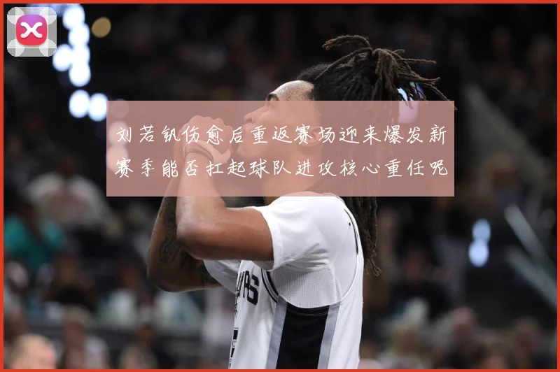 刘若钒伤愈后重返赛场迎来爆发新赛季能否扛起球队进攻核心重任呢成长观察：最新赛事动态与深度分析